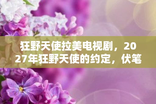 狂野天使拉美电视剧,2027年狂野天使的约定,伏笔成殇,那些人走了,鼻子一酸谁懂 狂野天使拉美电视剧,2027年狂野天使的约定,伏笔成殇,那些人走了,鼻子一酸谁懂