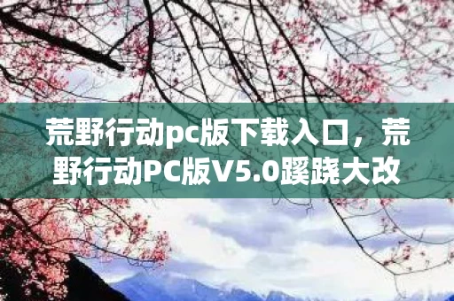荒野行动pc版下载入口,荒野行动PC版V5.0蹊跷大改!老玩家直呼,这还是我认识的它吗? 荒野行动pc版下载入口,荒野行动PC版V5.0蹊跷大改!老玩家直呼,这还是我认识的它吗?