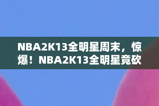 NBA2K13全明星周末,惊爆!NBA2K13全明星竟砍掉500万玩法,背后隐情让人吓一跳! NBA2K13全明星周末,惊爆!NBA2K13全明星竟砍掉500万玩法,背后隐情让人吓一跳!