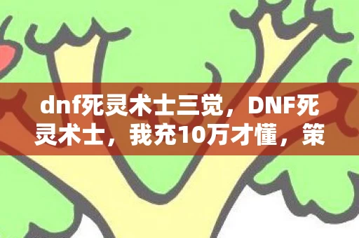 dnf死灵术士三觉,DNF死灵术士,我充10万才懂,策划的平衡藏着多少惊天隐情! dnf死灵术士三觉,DNF死灵术士,我充10万才懂,策划的平衡藏着多少惊天隐情!