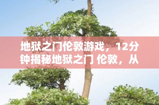 地狱之门伦敦游戏,12分钟揭秘地狱之门 伦敦,从虚幻到永恒的泪目传奇 地狱之门伦敦游戏,12分钟揭秘地狱之门 伦敦,从虚幻到永恒的泪目传奇