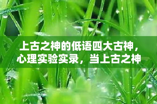 上古之神的低语四大古神,心理实验实录,当上古之神的低语成为沉迷陷阱,细思极恐的神经操控 上古之神的低语四大古神,心理实验实录,当上古之神的低语成为沉迷陷阱,细思极恐的神经操控