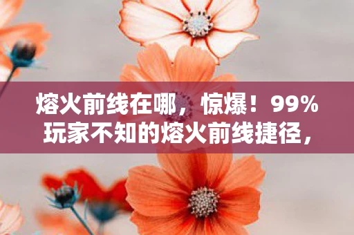 熔火前线在哪,惊爆!99%玩家不知的熔火前线捷径,错过再等十年? 熔火前线在哪,惊爆!99%玩家不知的熔火前线捷径,错过再等十年?