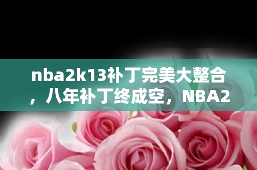 nba2k13补丁完美大整合,八年补丁终成空,NBA2K13关服倒计时,泪目一瞬谁人懂? nba2k13补丁完美大整合,八年补丁终成空,NBA2K13关服倒计时,泪目一瞬谁人懂?