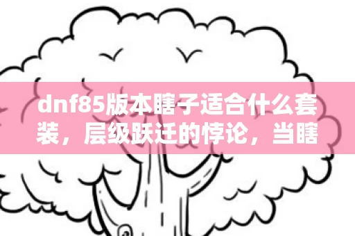 dnf85版本瞎子适合什么套装，层级跃迁的悖论，当瞎子在深渊中攥住命运，灵魂震颤的究竟是谁？