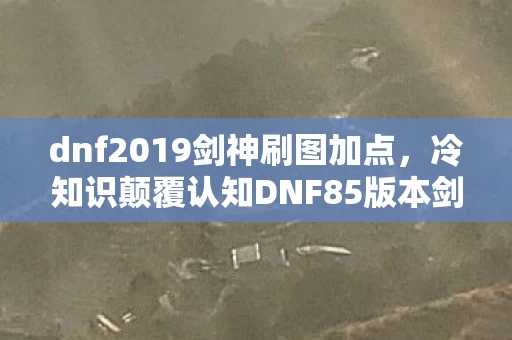 dnf2019剑神刷图加点，冷知识颠覆认知DNF85版本剑神刷图加点竟藏着让老玩家目瞪口呆的隐藏逻辑！