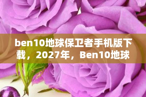 ben10地球保卫者手机版下载,2027年,Ben10地球保卫者,那些未说出口的别走,让我鼻子一酸 ben10地球保卫者手机版下载,2027年,Ben10地球保卫者,那些未说出口的别走,让我鼻子一酸