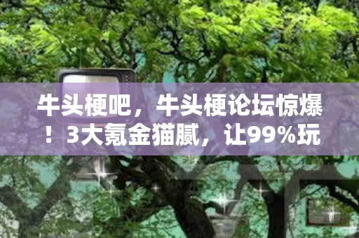 牛头梗吧,牛头梗论坛惊爆!3大氪金猫腻,让99%玩家直呼上头到想退游 牛头梗吧,牛头梗论坛惊爆!3大氪金猫腻,让99%玩家直呼上头到想退游