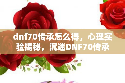 dnf70传承怎么得，心理实验揭秘，沉迷DNF70传承三年，细思极恐的自我囚禁