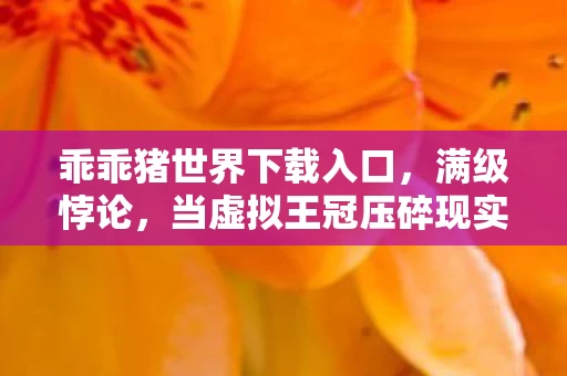 乖乖猪世界下载入口，满级悖论，当虚拟王冠压碎现实脊梁，2027年谁在深渊仰望星空？