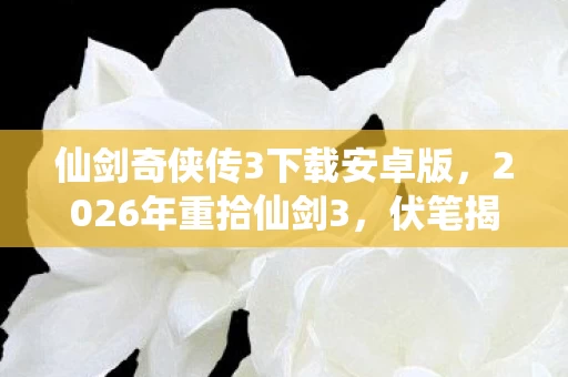 仙剑奇侠传3下载安卓版,2026年重拾仙剑3,伏笔揭开旧时光,鼻子一酸忆往昔 仙剑奇侠传3下载安卓版,2026年重拾仙剑3,伏笔揭开旧时光,鼻子一酸忆往昔