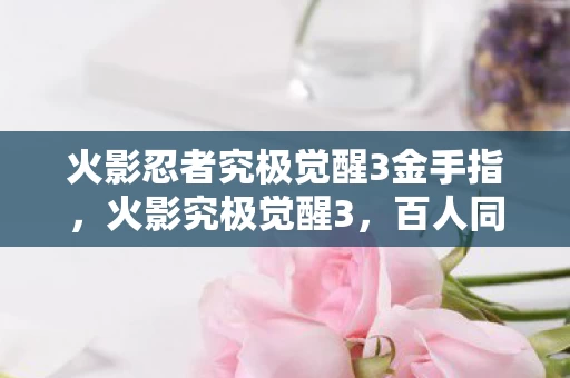 火影忍者究极觉醒3金手指,火影究极觉醒3,百人同服谜团重重,谁先破防笑到最后? 火影忍者究极觉醒3金手指,火影究极觉醒3,百人同服谜团重重,谁先破防笑到最后?