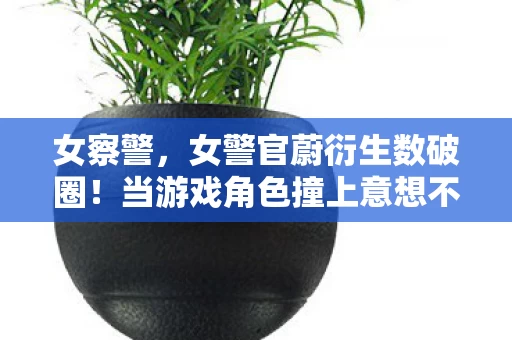 女察警，女警官蔚衍生数破圈！当游戏角色撞上意想不到的跨界联名
