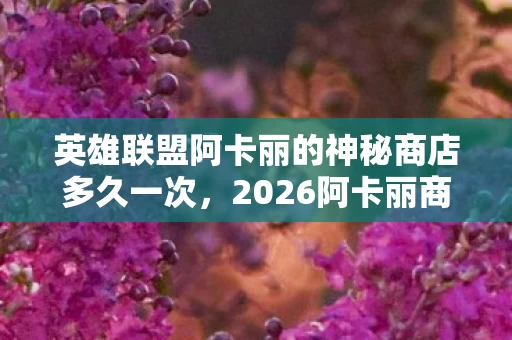 英雄联盟阿卡丽的神秘商店多久一次,2026阿卡丽商店暗藏玄机,伏笔揭开时我鼻子一酸 英雄联盟阿卡丽的神秘商店多久一次,2026阿卡丽商店暗藏玄机,伏笔揭开时我鼻子一酸