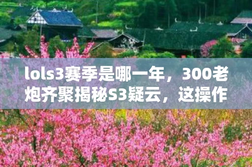 lols3赛季是哪一年,300老炮齐聚揭秘S3疑云,这操作是人是鬼?我当场绷不住! lols3赛季是哪一年,300老炮齐聚揭秘S3疑云,这操作是人是鬼?我当场绷不住!