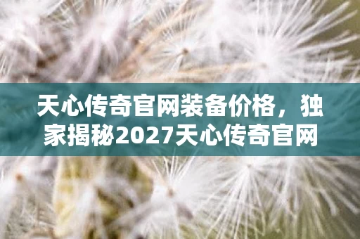 天心传奇官网装备价格,独家揭秘2027天心传奇官网5大革新体验,错过再等十年心得! 天心传奇官网装备价格,独家揭秘2027天心传奇官网5大革新体验,错过再等十年心得!
