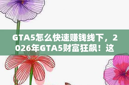 GTA5怎么快速赚钱线下，2026年GTA5财富狂飙！这招让你秒变亿万富翁？真相惊掉下巴！