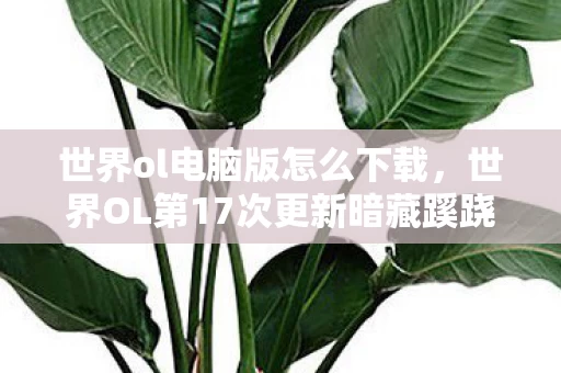 世界ol电脑版怎么下载，世界OL第17次更新暗藏蹊跷，老玩家后背发凉，原来我才是小丑