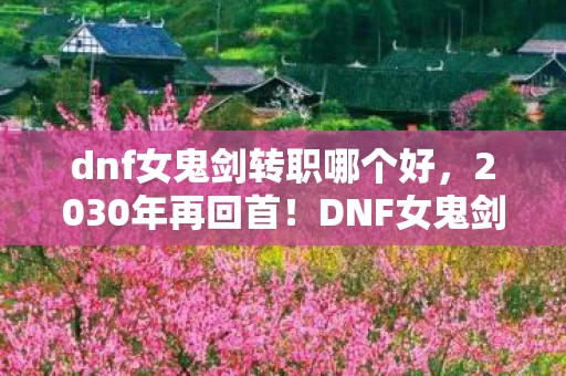 dnf女鬼剑转职哪个好，2030年再回首！DNF女鬼剑转职隐藏的终极秘密，震撼到失语！