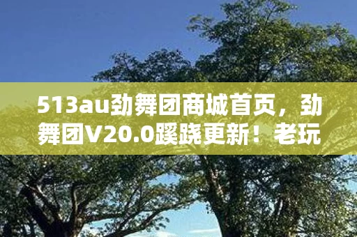 513au劲舞团商城首页,劲舞团V20.0蹊跷更新!老玩家惊呼,这还是我青春里的那款游戏吗? 513au劲舞团商城首页,劲舞团V20.0蹊跷更新!老玩家惊呼,这还是我青春里的那款游戏吗?