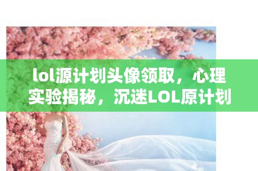 lol源计划头像领取，心理实验揭秘，沉迷LOL原计划头像，细思极恐的自我囚禁