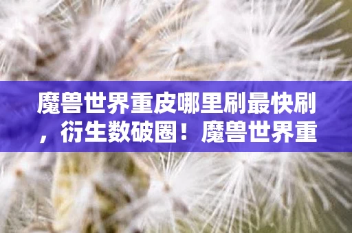 魔兽世界重皮哪里刷最快刷,衍生数破圈!魔兽世界重皮竟成意想不到的潮流新宠? 魔兽世界重皮哪里刷最快刷,衍生数破圈!魔兽世界重皮竟成意想不到的潮流新宠?