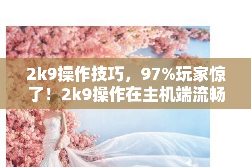 2k9操作技巧,97%玩家惊了!2k9操作在主机端流畅如丝,手游端却卡成PPT? 2k9操作技巧,97%玩家惊了!2k9操作在主机端流畅如丝,手游端却卡成PPT?