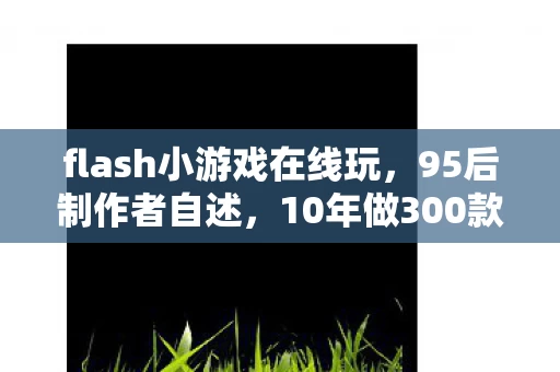 flash小游戏在线玩，95后制作者自述，10年做300款Flash游戏，为何总被时代抛下？