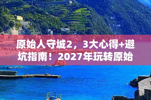 原始人守城2，3大心得+避坑指南！2027年玩转原始人守城的终极策略