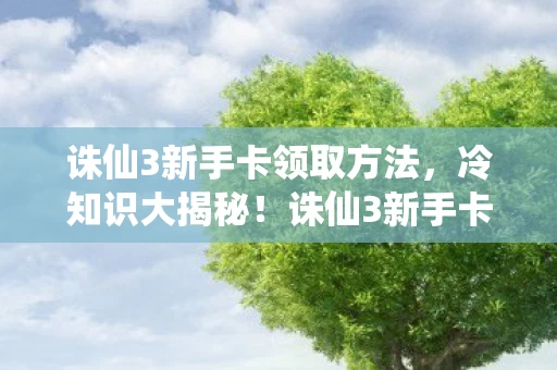 诛仙3新手卡领取方法，冷知识大揭秘！诛仙3新手卡隐藏福利颠覆认知，让你目瞪口呆！