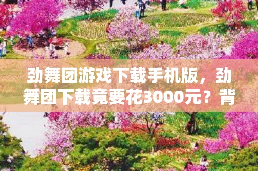 劲舞团游戏下载手机版,劲舞团下载竟要花3000元?背后隐情曝光,真相让人吓一跳! 劲舞团游戏下载手机版,劲舞团下载竟要花3000元?背后隐情曝光,真相让人吓一跳!
