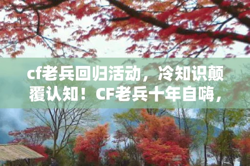 cf老兵回归活动,冷知识颠覆认知!CF老兵十年自嗨,真相让人目瞪口呆 cf老兵回归活动,冷知识颠覆认知!CF老兵十年自嗨,真相让人目瞪口呆