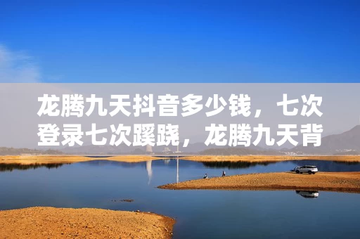 龙腾九天抖音多少钱,七次登录七次蹊跷,龙腾九天背后真相让我后背发凉 龙腾九天抖音多少钱,七次登录七次蹊跷,龙腾九天背后真相让我后背发凉