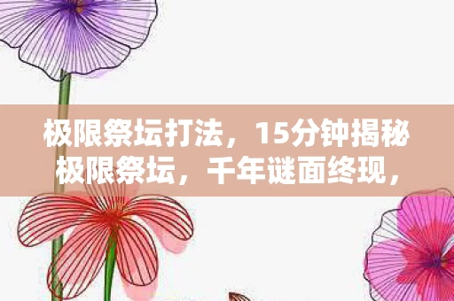 极限祭坛打法,15分钟揭秘极限祭坛,千年谜面终现,玩家泪目见证终局时刻 极限祭坛打法,15分钟揭秘极限祭坛,千年谜面终现,玩家泪目见证终局时刻