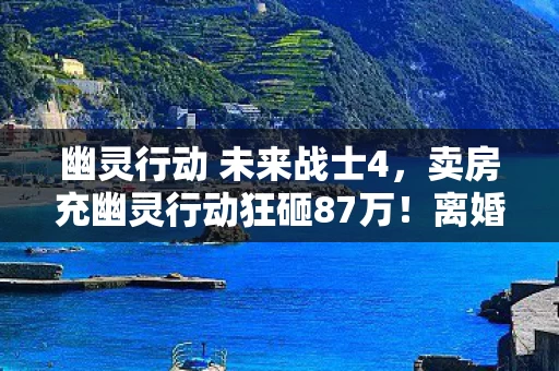 幽灵行动 未来战士4,卖房充幽灵行动狂砸87万!离婚协议藏惊天隐情,吓到腿软! 幽灵行动 未来战士4,卖房充幽灵行动狂砸87万!离婚协议藏惊天隐情,吓到腿软!