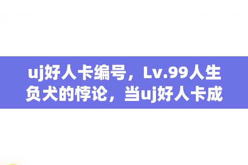 uj好人卡编号,Lv.99人生负犬的悖论,当uj好人卡成为存在主义最后的勋章 uj好人卡编号,Lv.99人生负犬的悖论,当uj好人卡成为存在主义最后的勋章