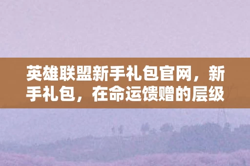英雄联盟新手礼包官网，新手礼包，在命运馈赠的层级牢笼中，自由意志如何震颤灵魂？