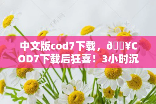 中文版cod7下载，🔥COD7下载后狂喜！3小时沉浸体验，这波情怀杀太上头！