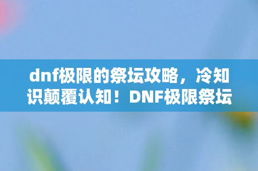 dnf极限的祭坛攻略，冷知识颠覆认知！DNF极限祭坛十年老玩家竟被这些细节打得目瞪口呆