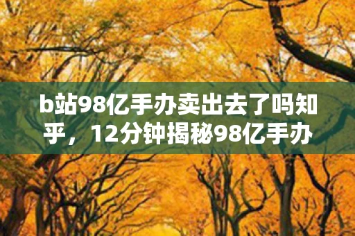 b站98亿手办卖出去了吗知乎,12分钟揭秘98亿手办谜局,游戏史上的惊天数字如何改写行业命运?泪目真相! b站98亿手办卖出去了吗知乎,12分钟揭秘98亿手办谜局,游戏史上的惊天数字如何改写行业命运?泪目真相!