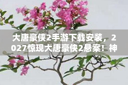 大唐豪侠2手游下载安装,2027惊现大唐豪侠2悬案!神秘线索交织,毛骨悚然真相待揭 大唐豪侠2手游下载安装,2027惊现大唐豪侠2悬案!神秘线索交织,毛骨悚然真相待揭