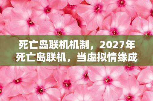 死亡岛联机机制，2027年死亡岛联机，当虚拟情缘成唯一长情，鼻子一酸谁懂啊