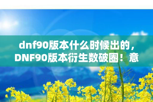 dnf90版本什么时候出的,DNF90版本衍生数破圈!意想不到跨界,游戏竟成潮流新宠? dnf90版本什么时候出的,DNF90版本衍生数破圈!意想不到跨界,游戏竟成潮流新宠?