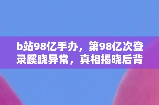 b站98亿手办,第98亿次登录蹊跷异常,真相揭晓后背发凉! b站98亿手办,第98亿次登录蹊跷异常,真相揭晓后背发凉!