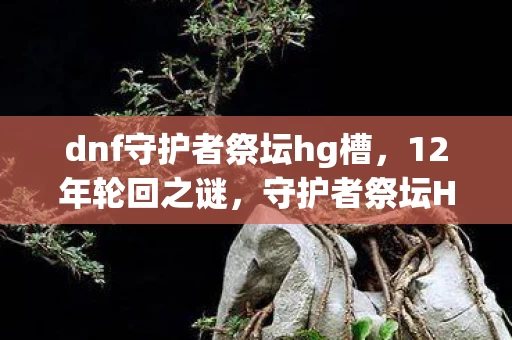 dnf守护者祭坛hg槽,12年轮回之谜,守护者祭坛HG升级背后的泪目史诗 dnf守护者祭坛hg槽,12年轮回之谜,守护者祭坛HG升级背后的泪目史诗