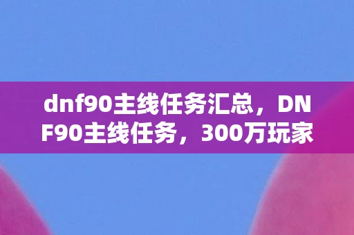 dnf90主线任务汇总,DNF90主线任务,300万玩家回流背后,藏着游戏业最反常识的暴利公式 dnf90主线任务汇总,DNF90主线任务,300万玩家回流背后,藏着游戏业最反常识的暴利公式