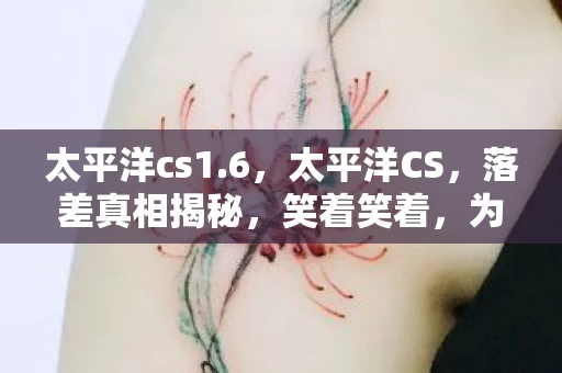 太平洋cs1.6,太平洋CS,落差真相揭秘,笑着笑着,为何最后却哭了? 太平洋cs1.6,太平洋CS,落差真相揭秘,笑着笑着,为何最后却哭了?