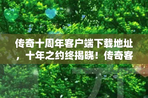 传奇十周年客户端下载地址，十年之约终揭晓！传奇客户端谜面背后，多少玩家泪目成殇？