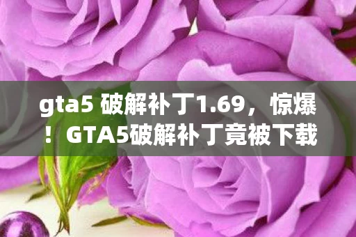 gta5 破解补丁1.69，惊爆！GTA5破解补丁竟被下载10万次，蹊跷背后真相让人后背发凉