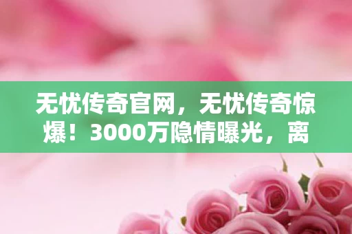 无忧传奇官网,无忧传奇惊爆!3000万隐情曝光,离职老兵掀桌,这操作真让人吓一跳! 无忧传奇官网,无忧传奇惊爆!3000万隐情曝光,离职老兵掀桌,这操作真让人吓一跳!